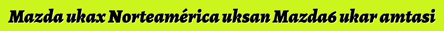 Mazda ukax Norteamérica uksan Mazda6 ukar amtasi