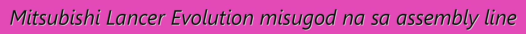 Mitsubishi Lancer Evolution misugod na sa assembly line