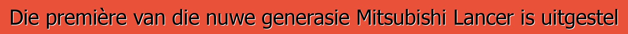 Die première van die nuwe generasie Mitsubishi Lancer is uitgestel