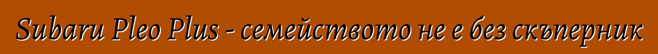Subaru Pleo Plus - семейството не е без скъперник