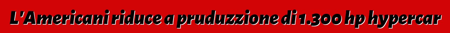 L'Americani riduce a pruduzzione di 1.300 hp hypercar