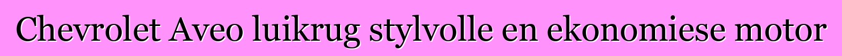 Chevrolet Aveo luikrug stylvolle en ekonomiese motor