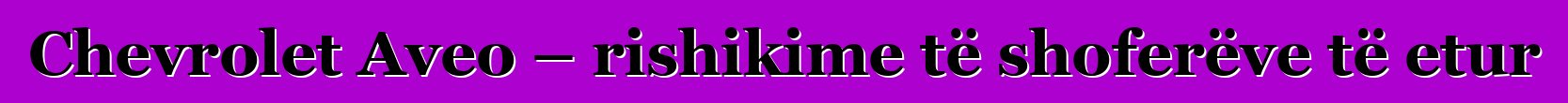 Chevrolet Aveo – rishikime të shoferëve të etur