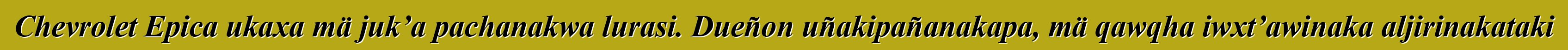 Chevrolet Epica ukaxa mä juk’a pachanakwa lurasi. Dueñon uñakipañanakapa, mä qawqha iwxt’awinaka aljirinakataki