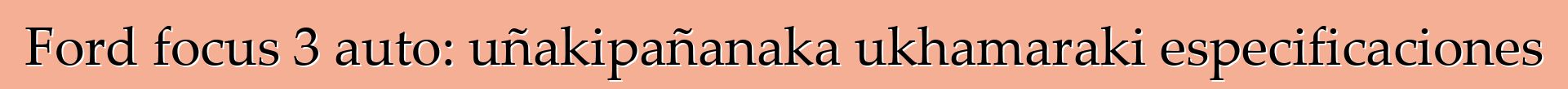 Ford focus 3 auto: uñakipañanaka ukhamaraki especificaciones