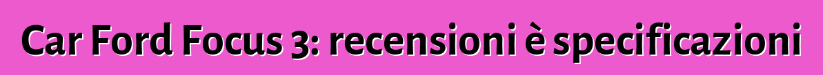 Car Ford Focus 3: recensioni è specificazioni