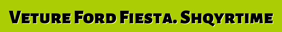 Veture Ford Fiesta. Shqyrtime