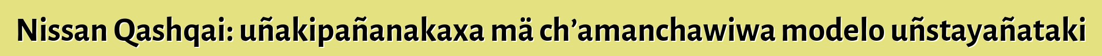 Nissan Qashqai: uñakipañanakaxa mä ch’amanchawiwa modelo uñstayañataki