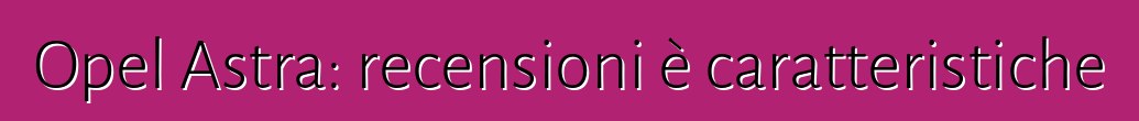 Opel Astra: recensioni è caratteristiche