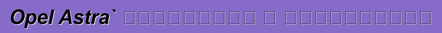 Opel Astra` ակնարկներ և բնութագրեր