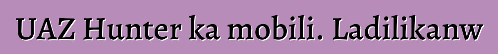 UAZ Hunter ka mobili. Ladilikanw