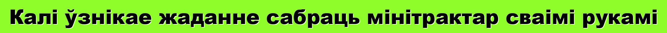 Калі ўзнікае жаданне сабраць мінітрактар сваімі рукамі