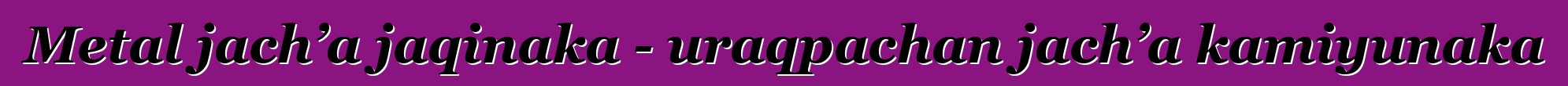 Metal jach’a jaqinaka - uraqpachan jach’a kamiyunaka