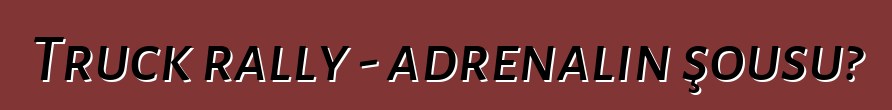 Truck rally - adrenalin şousu?