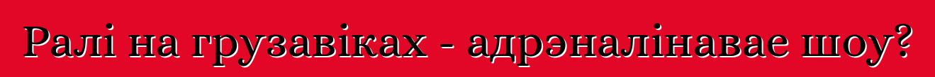 Ралі на грузавіках - адрэналінавае шоу?