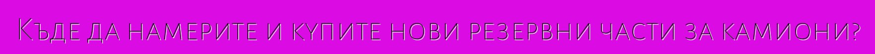 Къде да намерите и купите нови резервни части за камиони?