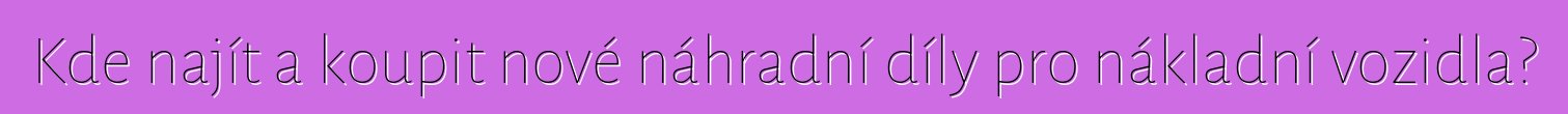 Kde najít a koupit nové náhradní díly pro nákladní vozidla?