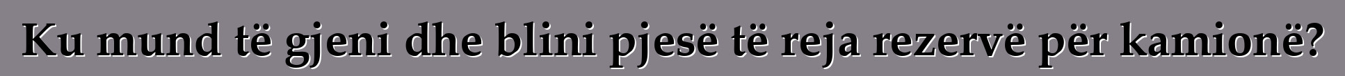 Ku mund të gjeni dhe blini pjesë të reja rezervë për kamionë?