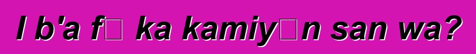 I b'a fɛ ka kamiyɔn san wa?