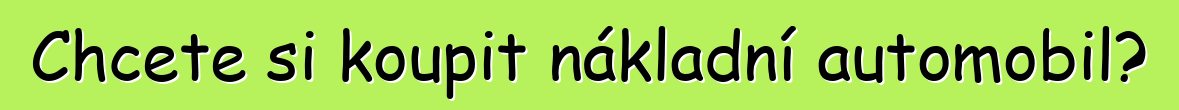 Chcete si koupit nákladní automobil?
