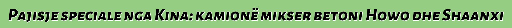 Pajisje speciale nga Kina: kamionë mikser betoni Howo dhe Shaanxi