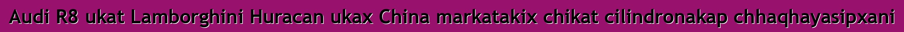Audi R8 ukat Lamborghini Huracan ukax China markatakix chikat cilindronakap chhaqhayasipxani
