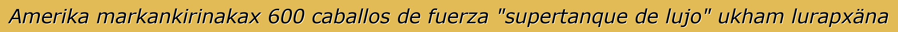 Amerika markankirinakax 600 caballos de fuerza "supertanque de lujo" ukham lurapxäna