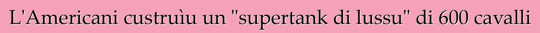 L'Americani custruìu un "supertank di lussu" di 600 cavalli