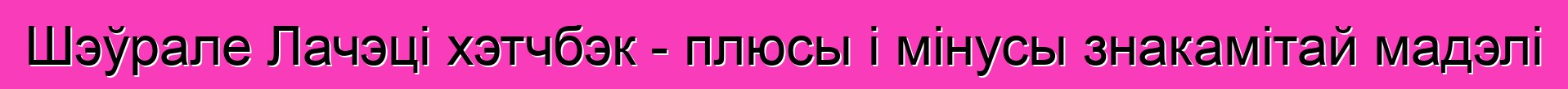 Шэўрале Лачэці хэтчбэк - плюсы і мінусы знакамітай мадэлі