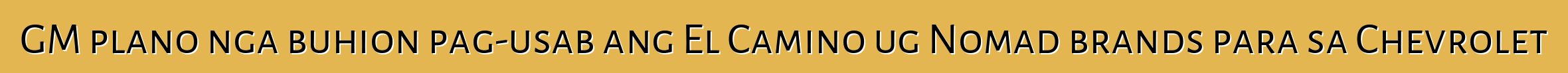GM plano nga buhion pag-usab ang El Camino ug Nomad brands para sa Chevrolet