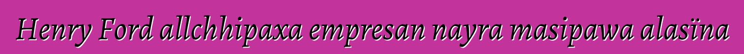Henry Ford allchhipaxa empresan nayra masipawa alasïna