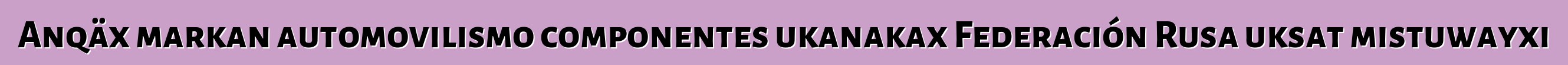 Anqäx markan automovilismo componentes ukanakax Federación Rusa uksat mistuwayxi