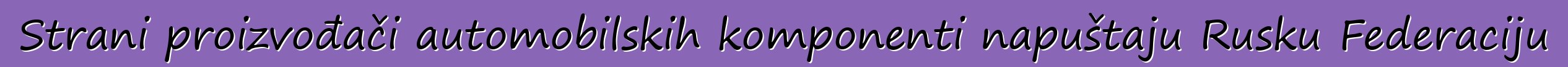 Strani proizvođači automobilskih komponenti napuštaju Rusku Federaciju