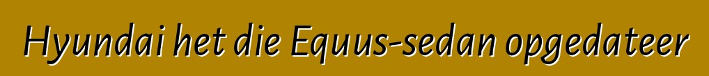 Hyundai het die Equus-sedan opgedateer