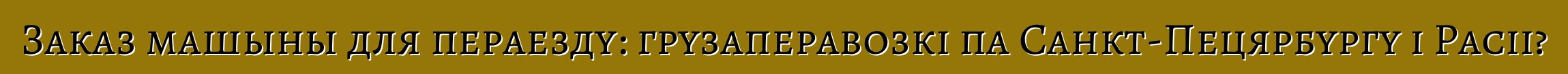 Заказ машыны для пераезду: грузаперавозкі па Санкт-Пецярбургу і Расіі?