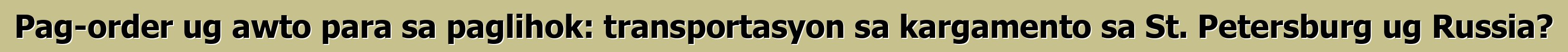 Pag-order ug awto para sa paglihok: transportasyon sa kargamento sa St. Petersburg ug Russia?