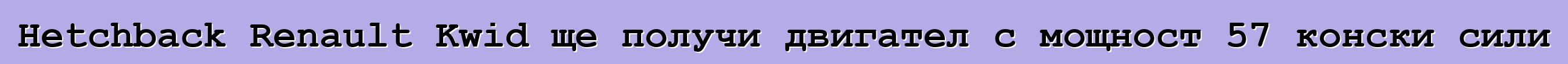 Hetchback Renault Kwid ще получи двигател с мощност 57 конски сили