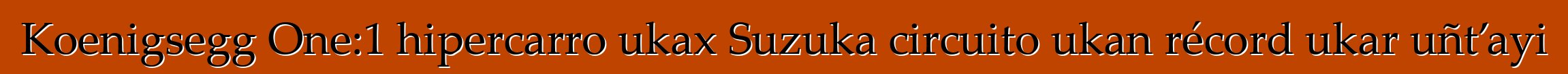 Koenigsegg One:1 hipercarro ukax Suzuka circuito ukan récord ukar uñt’ayi