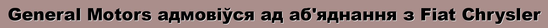 General Motors адмовіўся ад аб'яднання з Fiat Chrysler