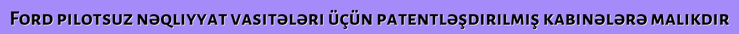 Ford pilotsuz nəqliyyat vasitələri üçün patentləşdirilmiş kabinələrə malikdir