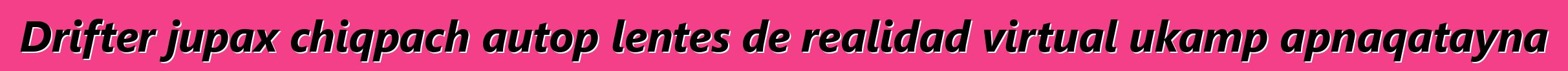 Drifter jupax chiqpach autop lentes de realidad virtual ukamp apnaqatayna