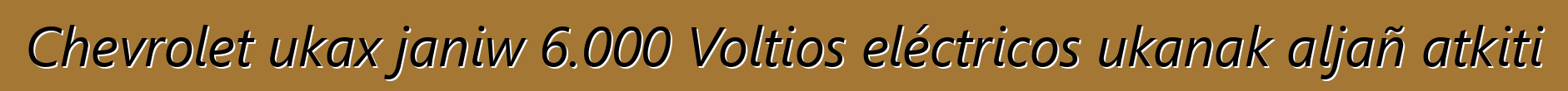 Chevrolet ukax janiw 6.000 Voltios eléctricos ukanak aljañ atkiti