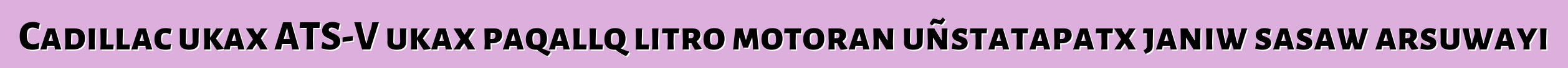 Cadillac ukax ATS-V ukax paqallq litro motoran uñstatapatx janiw sasaw arsuwayi