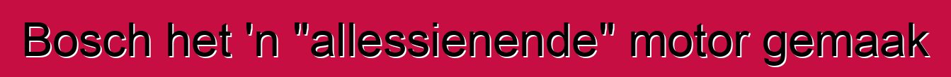 Bosch het 'n "allessienende" motor gemaak