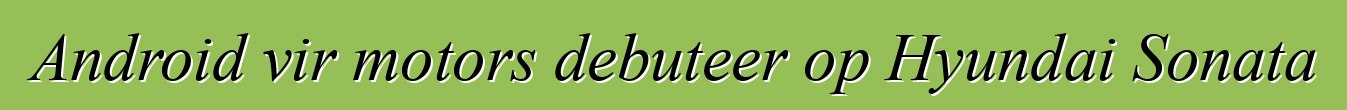 Android vir motors debuteer op Hyundai Sonata