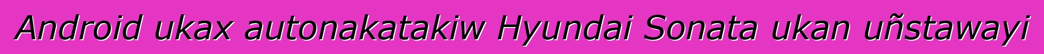 Android ukax autonakatakiw Hyundai Sonata ukan uñstawayi