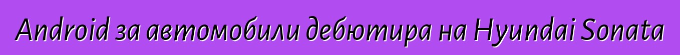 Android за автомобили дебютира на Hyundai Sonata