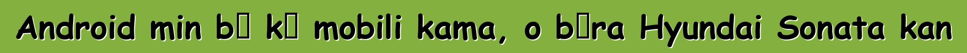Android min bɛ kɛ mobili kama, o bɔra Hyundai Sonata kan
