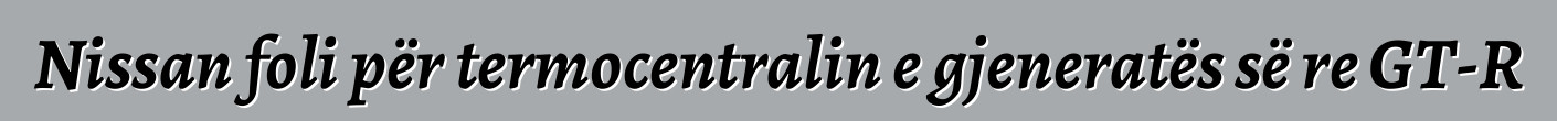 Nissan foli për termocentralin e gjeneratës së re GT-R