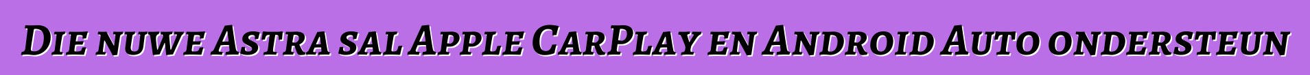 Die nuwe Astra sal Apple CarPlay en Android Auto ondersteun